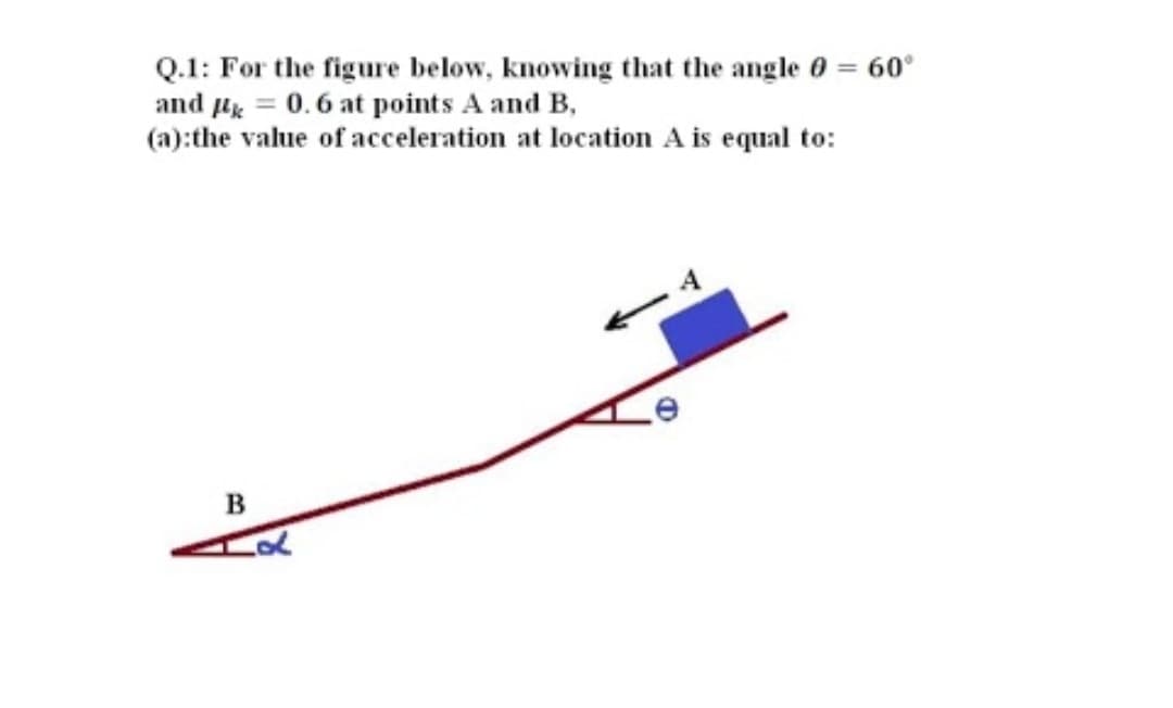 Q.1: For the figure below, knowing that the angle 0 = 60°
and µ = 0.6 at points A and B,
(a):the value of acceleration at location A is equal to:
в
