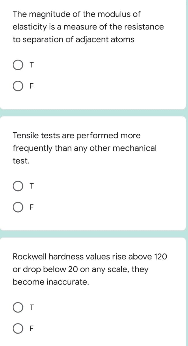 The magnitude of the modulus of
elasticity is a measure of the resistance
to separation of adjacent atoms
O F
Tensile tests are performed more
frequently than any other mechanical
test.
O F
Rockwell hardness values rise above 120
or drop below 20 on any scale, they
become inaccurate.
От
O F
