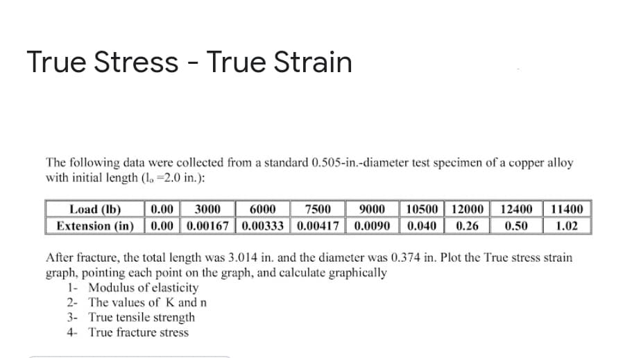 True Stress - True Strain
The following data were collected from a standard 0.505-in.-diameter test specimen of a copper alloy
with initial length (l. =2.0 in.):
Load (Ib)
Extension (in)| 0.00 0.00167|0.00333 | 0.00417 0.0090 | 0.040
0.00
3000
6000
7500
9000
10500 12000
12400
11400
0.26
0.50
1.02
After fracture, the total length was 3.014 in. and the diameter was 0.374 in. Plot the True stress strain
graph, pointing each point on the graph, and calculate graphically
1- Modulus of elasticity
2- The values of K and n
3- True tensile strength
4- True fracture stress
