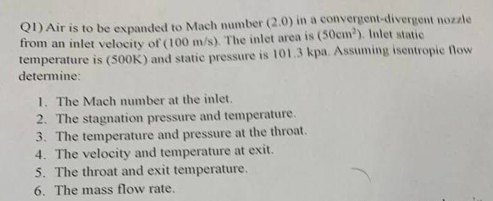 Q1) Air is to be expanded to Mach number (2.0) in a convergent-divergent nozzle
from an inlet velocity of (100 m/s). The inlet area is (50cm³). Inlet static
temperature is (500K) and static pressure is 101.3 kpa. Assuming isentropic flow
determine:
1. The Mach number at the inlet.
2. The stagnation pressure and temperature.
3. The temperature and pressure at the throat.
4. The velocity and temperature at exit.
5. The throat and exit temperature.
6. The mass flow rate.