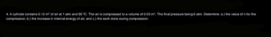 4. A cylinder contains 0.12 m³ of air at 1 atm and 90 °C. The air is compressed to a volume of 0.03 m³, The final pressure being 6 atm. Determine: a.) the value of n for the
compression; b.) the increase in internal energy of air; and c.) the work done during compression.