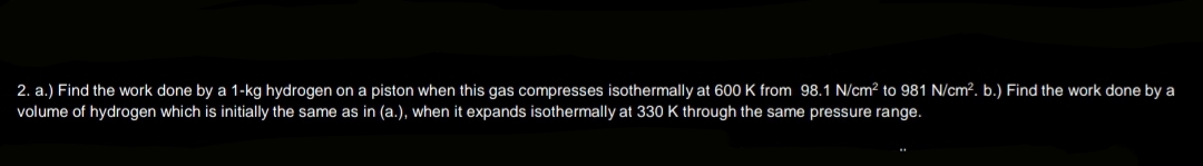 2. a.) Find the work done by a 1-kg hydrogen on a piston when this gas compresses isothermally at 600 K from 98.1 N/cm² to 981 N/cm². b.) Find the work done by a
volume of hydrogen which is initially the same as in (a.), when it expands isothermally at 330 K through the same pressure range.