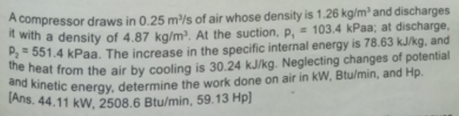 A compressor draws in 0.25 m³/s of air whose density is 1.26 kg/m³ and discharges
it with a density of 4.87 kg/m³. At the suction, p, = 103.4 kPaa; at discharge,
P₂=551.4 kPaa. The increase in the specific internal energy is 78.63 kJ/kg, and
the heat from the air by cooling is 30.24 kJ/kg. Neglecting changes of potential
and kinetic energy, determine the work done on air in KW, Btu/min, and Hp.
[Ans. 44.11 kW, 2508.6 Btu/min, 59.13 Hp]