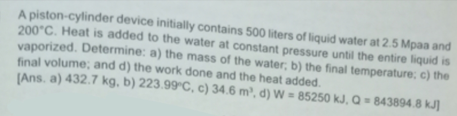 A piston-cylinder device initially contains 500 liters of liquid water at 2.5 Mpaa and
200°C. Heat is added to the water at constant pressure until the entire liquid is
vaporized. Determine: a) the mass of the water; b) the final temperature; c) the
final volume; and d) the work done and the heat added.
[Ans. a) 432.7 kg, b) 223.99°C, c) 34.6 m³, d) W = 85250 kJ, Q = 843894.8 kJ]