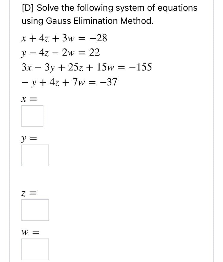 [D] Solve the following system of equations
using Gauss Elimination Method.
x + 4z + 3w = -28
y – 4z – 2w = 22
Зх — Зу + 25z + 15w
-
-155
-
- y + 4z + 7w
= -37
X =
y =
Z =
W =
