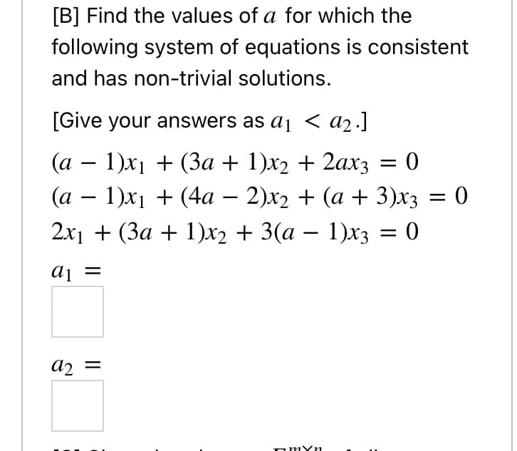 [B] Find the values of a for which the
following system of equations is consistent
and has non-trivial solutions.
[Give your answers as aj < a2.]
(а — 1)х1 + (За + 1)х2 + 2ахз
(а — 1)х1 + (4а - 2)х2 + (а + 3)хз —D 0
2x1 + (3a + 1)x2 + 3(a – 1)x3 = 0
aj =
a2 =
omYn
