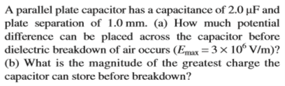 A parallel plate capacitor has a capacitance of 2.0 µF and
plate separation of 1.0 mm. (a) How much potential
difference can be placed across the capacitor before
dielectric breakdown of air occurs (Emax = 3 × 10° V/m)?
(b) What is the magnitude of the greatest charge the
capacitor can store before breakdown?
