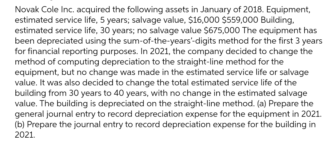 Novak Cole Inc. acquired the following assets in January of 2018. Equipment,
estimated service life, 5 years; salvage value, $16,000 $559,000 Building,
estimated service life, 30 years; no salvage value $675,000 The equipment has
been depreciated using the sum-of-the-years'-digits method for the first 3 years
for financial reporting purposes. In 2021, the company decided to change the
method of computing depreciation to the straight-line method for the
equipment, but no change was made in the estimated service life or salvage
value. It was also decided to change the total estimated service life of the
building from 30 years to 40 years, with no change in the estimated salvage
value. The building is depreciated on the straight-line method. (a) Prepare the
general journal entry to record depreciation expense for the equipment in 2021.
(b) Prepare the journal entry to record depreciation expense for the building in
2021.