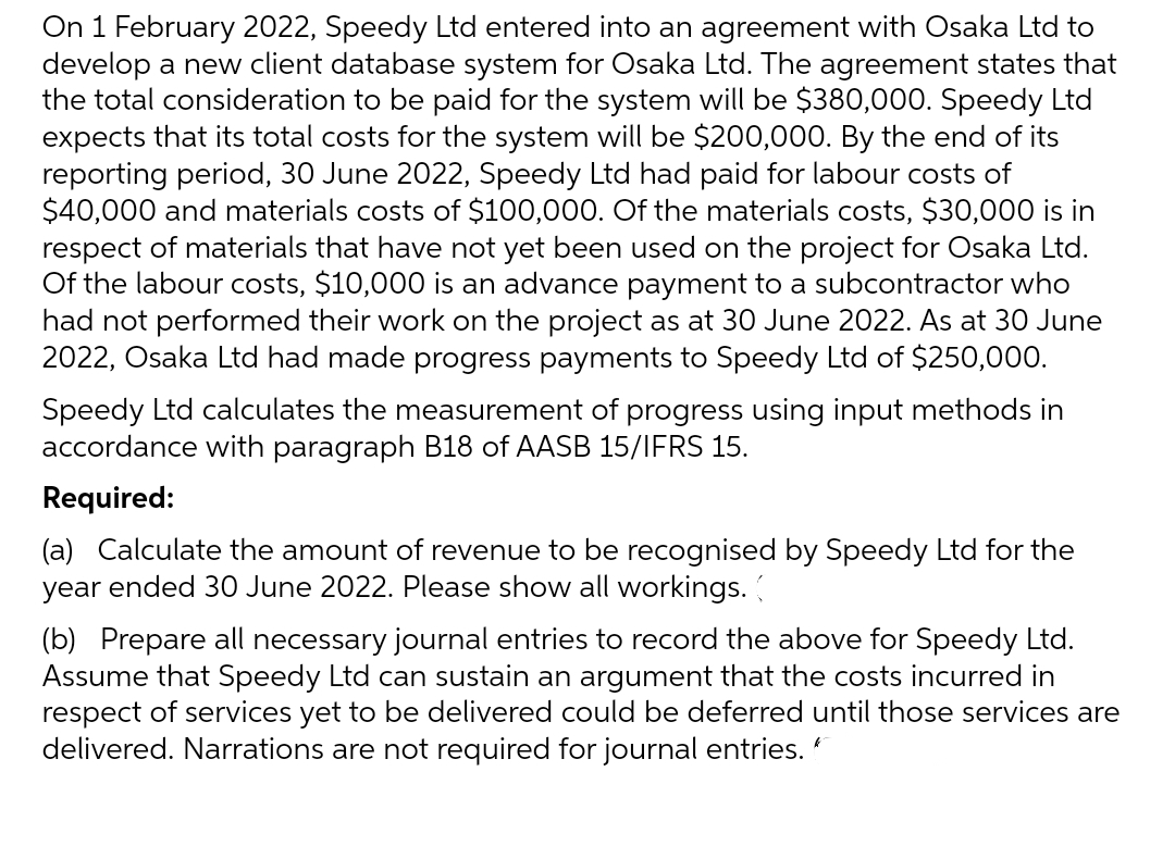 On 1 February 2022, Speedy Ltd entered into an agreement with Osaka Ltd to
develop a new client database system for Osaka Ltd. The agreement states that
the total consideration to be paid for the system will be $380,000. Speedy Ltd
expects that its total costs for the system will be $200,000. By the end of its
reporting period, 30 June 2022, Speedy Ltd had paid for labour costs of
$40,000 and materials costs of $100,000. Of the materials costs, $30,000 is in
respect of materials that have not yet been used on the project for Osaka Ltd.
Of the labour costs, $10,000 is an advance payment to a subcontractor who
had not performed their work on the project as at 30 June 2022. As at 30 June
2022, Osaka Ltd had made progress payments to Speedy Ltd of $250,000.
Speedy Ltd calculates the measurement of progress using input methods in
accordance with paragraph B18 of AASB 15/IFRS 15.
Required:
(a) Calculate the amount of revenue to be recognised by Speedy Ltd for the
year ended 30 June 2022. Please show all workings. (
(b) Prepare all necessary journal entries to record the above for Speedy Ltd.
Assume that Speedy Ltd can sustain an argument that the costs incurred in
respect of services yet to be delivered could be deferred until those services are
delivered. Narrations are not required for journal entries.