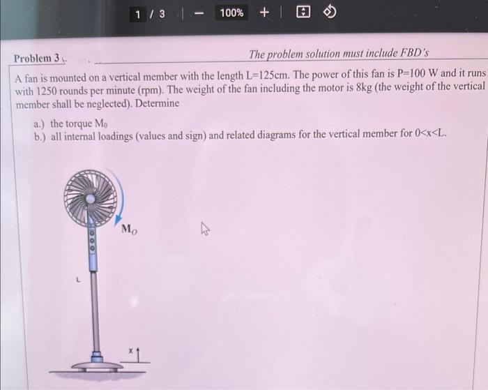 1/3 |
-
100% +
The problem solution must include FBD's
Problem 3
A fan is mounted on a vertical member with the length L-125cm. The power of this fan is P-100 W and it runs
with 1250 rounds per minute (rpm). The weight of the fan including the motor is 8kg (the weight of the vertical
member shall be neglected). Determine
a.) the torque Mo
b.) all internal loadings (values and sign) and related diagrams for the vertical member for 0<x<L.
Mo
OOO
