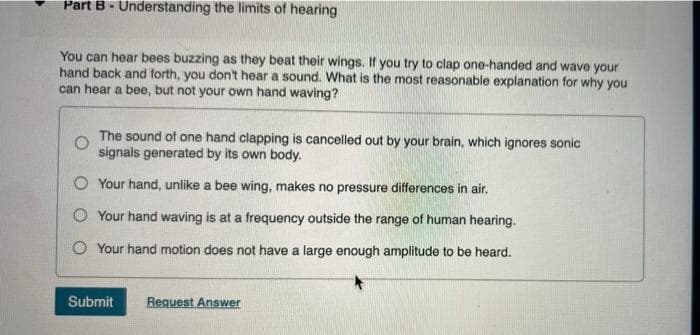 Part B - Understanding the limits of hearing
You can hear bees buzzing as they beat their wings. If you try to clap one-handed and wave your
hand back and forth, you don't hear a sound. What is the most reasonable explanation for why you
can hear a bee, but not your own hand waving?
The sound of one hand clapping is cancelled out by your brain, which ignores sonic
signals generated by its own body.
O Your hand, unlike a bee wing, makes no pressure differences in air.
Your hand waving is at a frequency outside the range of human hearing.
O Your hand motion does not have a large enough amplitude to be heard.
Submit Request Answer