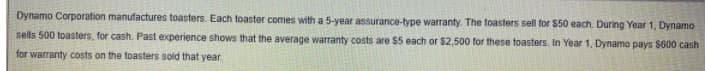 Dynamo Corporation manufactures toasters. Each toaster comes with a 5-year assurance-type warranty The ftoasters sell for $50 each. During Year 1, Dynamo
sells 500 toasters, for cash. Past experience shows that the average warranty costs are $5 each or $2,500 for these toasters. In Year 1, Dynamo pays $600 cash
for warranty costs on the toasters sold that year
