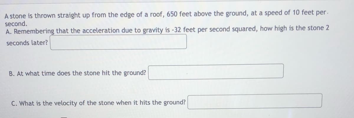 A stone is thrown straight up from the edge of a roof, 650 feet above the ground, at a speed of 10 feet per.
second.
A. Remembering that the acceleration due to gravity is -32 feet per second squared, how high is the stone 2
seconds later?
B. At what time does the stone hit the ground?
C. What is the velocity of the stone when it hits the ground?
