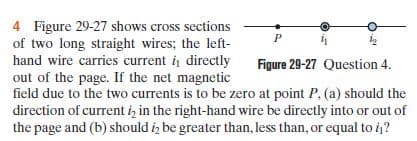 4 Figure 29-27 shows cross sections
of two long straight wires; the left-
hand wire carries current i directly
out of the page. If the net magnetic
field due to the two currents is to be zero at point P, (a) should the
direction of current i, in the right-hand wire be directly into or out of
the page and (b) should iz be greater than, less than, or equal to i?
Figure 29-27 Question 4.
