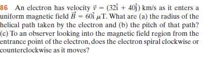86 An electron has velocity v = (321 + 40j) km/s as it enters a
uniform magnetic field B = 60î µT. What are (a) the radius of the
helical path taken by the electron and (b) the pitch of that path?
(c) To an observer looking into the magnetic field region from the
entrance point of the electron, does the electron spiral clockwise or
counterclockwise as it moves?
