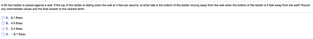 A 26-foot ladder is placed against a wall. If the top of the ladder is sliding down the wall at 3 feet per second, at what rate is the bottom of the ladder moving away from the wall when the bottom of the ladder is 9 feet away from the wall? Round
any intermediate values and the final answer to the nearest tenth.
O A. 8.1 ft/sec
O B. 4.9 ft/sec
OC. 5.4 ft/sec
O D. -8.1 ft/sec
