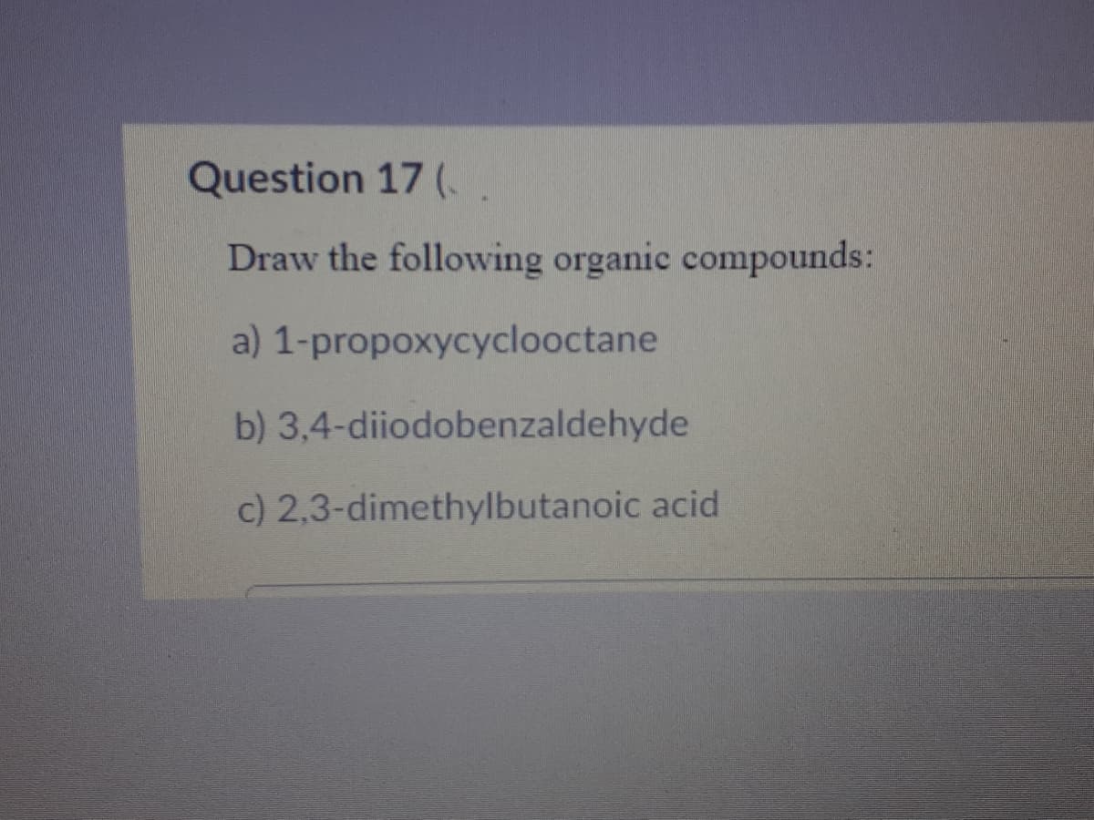 Question 17 (.
Draw the following organic compounds:
a) 1-propoxycyclooctane
b) 3,4-diiodobenzaldehyde
c) 2,3-dimethylbutanoic acid
