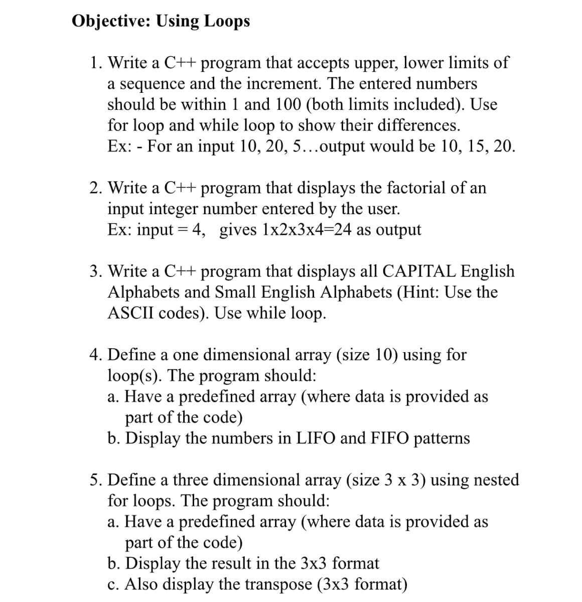 Objective: Using Loops
1. Write a C++ program that accepts upper, lower limits of
a sequence and the increment. The entered numbers
should be within 1 and 100 (both limits included). Use
for loop and while loop to show their differences.
Ex: - For an input 10, 20, 5...output would be 10, 15, 20.
2. Write a C++ program that displays the factorial of an
input integer number entered by the user.
Ex: input = 4, gives 1x2x3x4=24 as output
3. Write a C++ program that displays all CAPITAL English
Alphabets and Small English Alphabets (Hint: Use the
ASCII codes). Use while loop.
4. Define a one dimensional array (size 10) using for
loop(s). The program should:
a. Have a predefined array (where data is provided as
part of the code)
b. Display the numbers in LIFO and FIFO patterns
5. Define a three dimensional array (size 3 x 3) using nested
for loops. The program should:
a. Have a predefined array (where data is provided as
part of the code)
b. Display the result in the 3x3 format
c. Also display the transpose (3x3 format)
