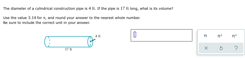 The diameter of a cylindrical construction pipe is 4 ft. If the pipe is 17 ft long, what is its volume?
Use the value 3.14 for , and round your answer to the nearest whole number.
Be sure to include the correct unit in your answer.
4 ft
0
o
17 ft
ft
ft²
X
G
ft³
?
