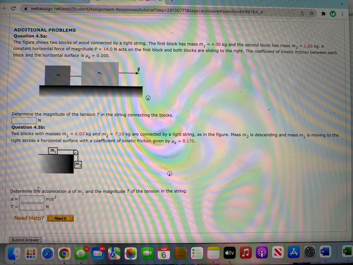 C
webassign.net/web/Student/Assignment-Responses/tutorial?dep3D28130771&tags%=Dautosave#question4499784_4
ADDITIONAL PROBLEMS
Question 4.5a:
The figure shows two blocks of wood connected by a light string. The first block has mass m, = 4.00 kg and the second block has mass m,
= 1.60 kg. A
constant horizontal force of magnitude P = 14.0 N acts on the first block and both blocks are sliding to the right. The coefficient of kinetic friction between each
%3D
block and the horizontal surface is u = 0.100.
m2
Determine the magnitude of the tension T in the string connecting the blocks.
Question 4.5b:
Two blocks with masses m,
= 6.00 kg and m, = 7.10 kg are connected by a light string, as in the figure. Mass m, is descending and mass m, is moving to the
right across a horizontal surface with a coefficient of kinetic friction given by u, = 0.170.
m,
m2
Determine thse acceleration a of m, and the magnitude T of the tension in the string.
a =
m/s2
T =
Need Help?
Read It
Submit Answer
00
22
361
MAR
átv
W
6.
