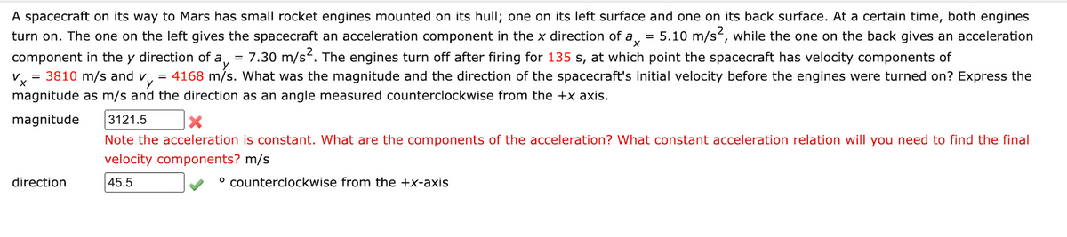 A spacecraft on its way to Mars has small rocket engines mounted on its hull; one on its left surface and one on its back surface. At a certain time, both engines
= 5.10 m/s2, while the one on the back gives an acceleration
turn on. The one on the left gives the spacecraft an acceleration component in the x direction of a,
component in the y direction of a, = 7.30 m/s. The engines turn off after firing for 135 s, at which point the spacecraft has velocity components of
V, = 3810 m/s and v, = 4168 m/s. What was the magnitude and the direction of the spacecraft's initial velocity before the engines were turned on? Express the
magnitude as m/s and the direction as an angle measured counterclockwise from the +x axis.
magnitude
3121.5
Note the acceleration is constant. What are the components of the acceleration? What constant acceleration relation will you need to find the final
velocity components? m/s
direction
45.5
° counterclockwise from the +x-axis
