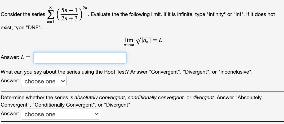 00
2n
5n – 1
-
Consider the series >
. Evaluate the the following limit. If it is infinite, type "infinity" or "inf". If it does not
2n + 3
n=1
exist, type "DNE".
lim
An
= L
n-00
Answer: L =
What can you say about the series using the Root Test? Answer "Convergent", "Divergent", or "Inconclusive".
Answer: choose one
Determine whether the series is absolutely convergent, conditionally convergent, or divergent. Answer "Absolutely
Convergent", "Conditionally Convergent", or "Divergent".
Answer: choose one
