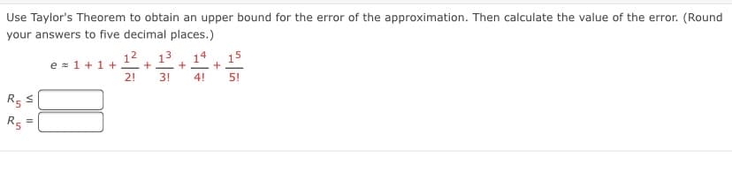 Use Taylor's Theorem to obtain an upper bound for the error of the approximation. Then calculate the value of the error. (Round
your answers to five decimal places.)
12
13
e = 1 +1 +
+
+
2!
3!
4!
5!
R5
