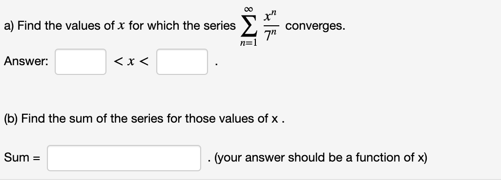 00
a) Find the values of x for which the series
converges.
7"
n=1
Answer:
< x <
(b) Find the sum of the series for those values of x .
Sum =
·(your answer should be a function of x)
