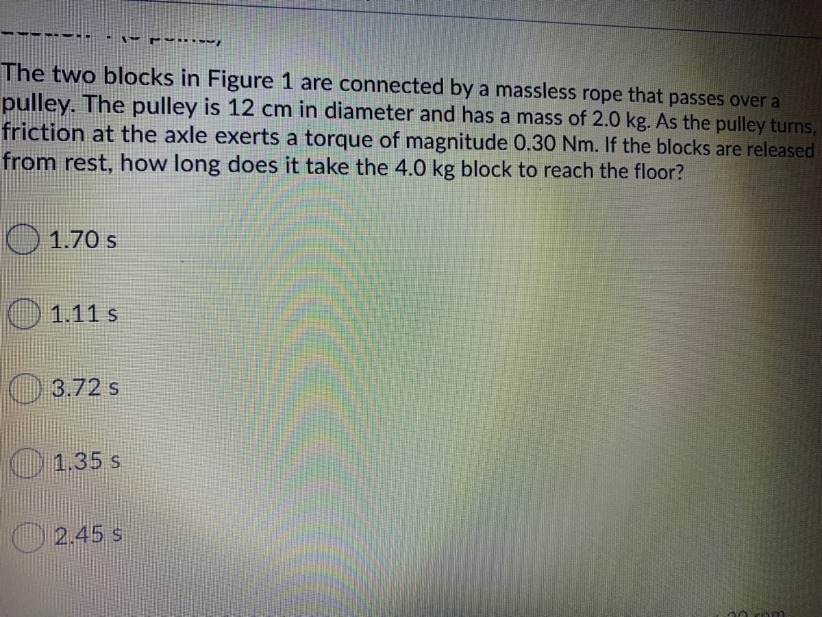 The two blocks in Figure 1 are connected by a massless rope that passes over a
pulley. The pulley is 12 cm in diameter and has a mass of 2.0 kg. As the pulley turns,
friction at the axle exerts a torque of magnitude 0.30 Nm. If the blocks are released
from rest, how long does it take the 4.0 kg block to reach the floor?
O1.70 s
O 1.11 s
3.72 s
1.35 s
2.45 s
