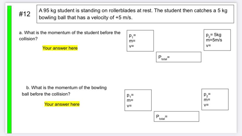 A 95 kg student is standing on rollerblades at rest. The student then catches a 5 kg
bowling ball that has a velocity of +5 m/s.
#12
a. What is the momentum of the student before the
P2= 5kg
m=5m/s
collision?
m=
v=
V=
Your answer here
total
b. What is the momentum of the bowling
ball before the collision?
P,=
P2=
m=
m=
Your answer here
V=
v=
P..=
total
