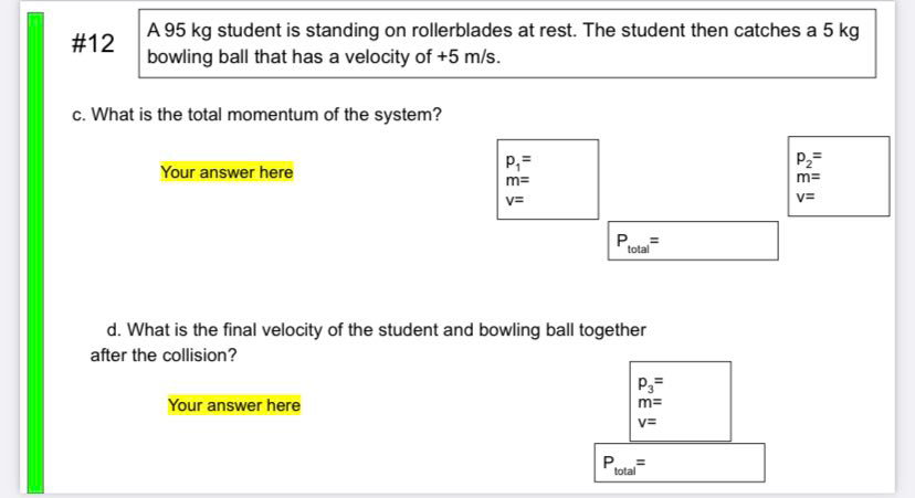A 95 kg student is standing on rollerblades at rest. The student then catches a 5 kg
bowling ball that has a velocity of +5 m/s.
#12
c. What is the total momentum of the system?
P2=
Your answer here
m=
m=
V=
v=
total
d. What is the final velocity of the student and bowling ball together
after the collision?
P3=
Your answer here
m=
v=
total
