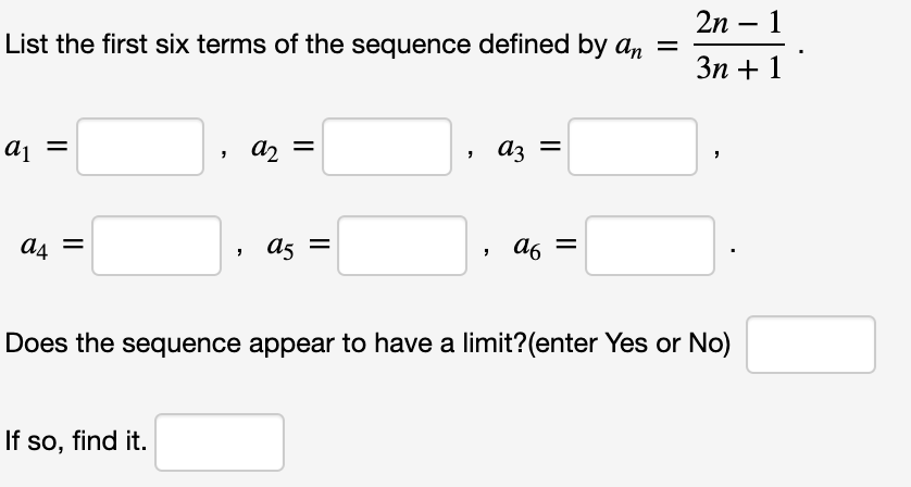2n – 1
List the first six terms of the sequence defined by an =
Зп + 1
aj =
a2 =
az
a4
a5
a6
Does the sequence appear to have a limit?(enter Yes or No)
If so, find it.
