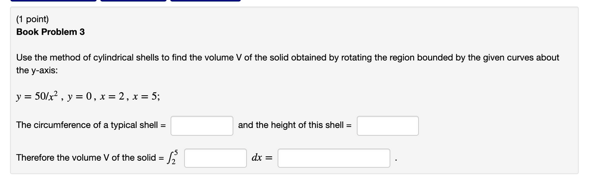 (1 point)
Book Problem 3
Use the method of cylindrical shells to find the volume V of the solid obtained by rotating the region bounded by the given curves about
the y-axis:
y =
50/x2 , y = 0, x = 2, x = 5;
The circumference of a typical shell =
and the height of this shell =
Therefore the volume V of the solid = ,
dx =
%3D
