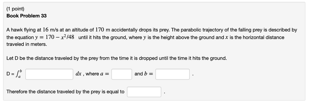(1 point)
Book Problem 33
A hawk flying at 16 m/s at an altitude of 170 m accidentally drops its prey. The parabolic trajectory of the falling prey is described by
170 – x²148 until it hits the ground, where y is the height above the ground and x is the horizontal distance
the equation y =
traveled in meters.
Let D be the distance traveled by the prey from the time it is dropped until the time it hits the ground.
D = Sa
dx , where a =
and b =
Therefore the distance traveled by the prey is equal to
