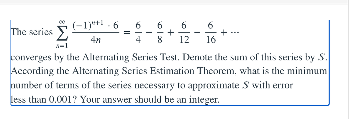 (-1)"+1 . 6
6.
6.
The series >
+
16
...
-
4n
4
8
12
n=1
converges by the Alternating Series Test. Denote the sum of this series by S.
According the Alternating Series Estimation Theorem, what is the minimum
number of terms of the series necessary to approximate S with error
less than 0.001? Your answer should be an integer.
