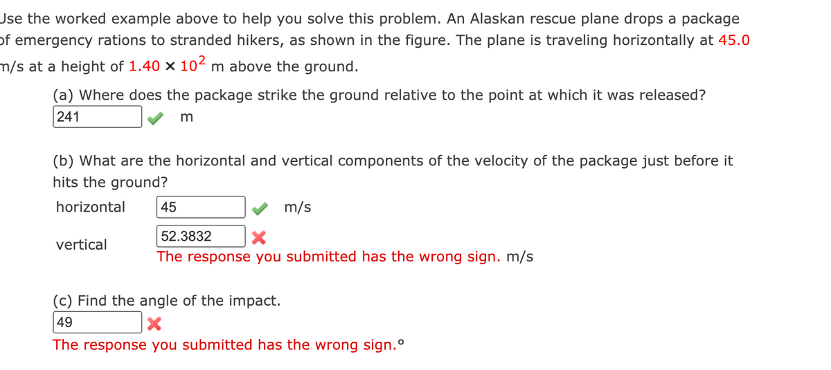 Jse the worked example above to help you solve this problem. An Alaskan rescue plane drops a package
of emergency rations to stranded hikers, as shown in the figure. The plane is traveling horizontally at 45.0
m/s at a height of 1.40 x 104 m above the ground.
(a) Where does the package strike the ground relative to the point at which it was released?
241
(b) What are the horizontal and vertical components of the velocity of the package just before it
hits the ground?
horizontal
45
m/s
52.3832
vertical
The response you submitted has the wrong sign. m/s
(c) Find the angle of the impact.
49
The response you submitted has the wrong sign.°
