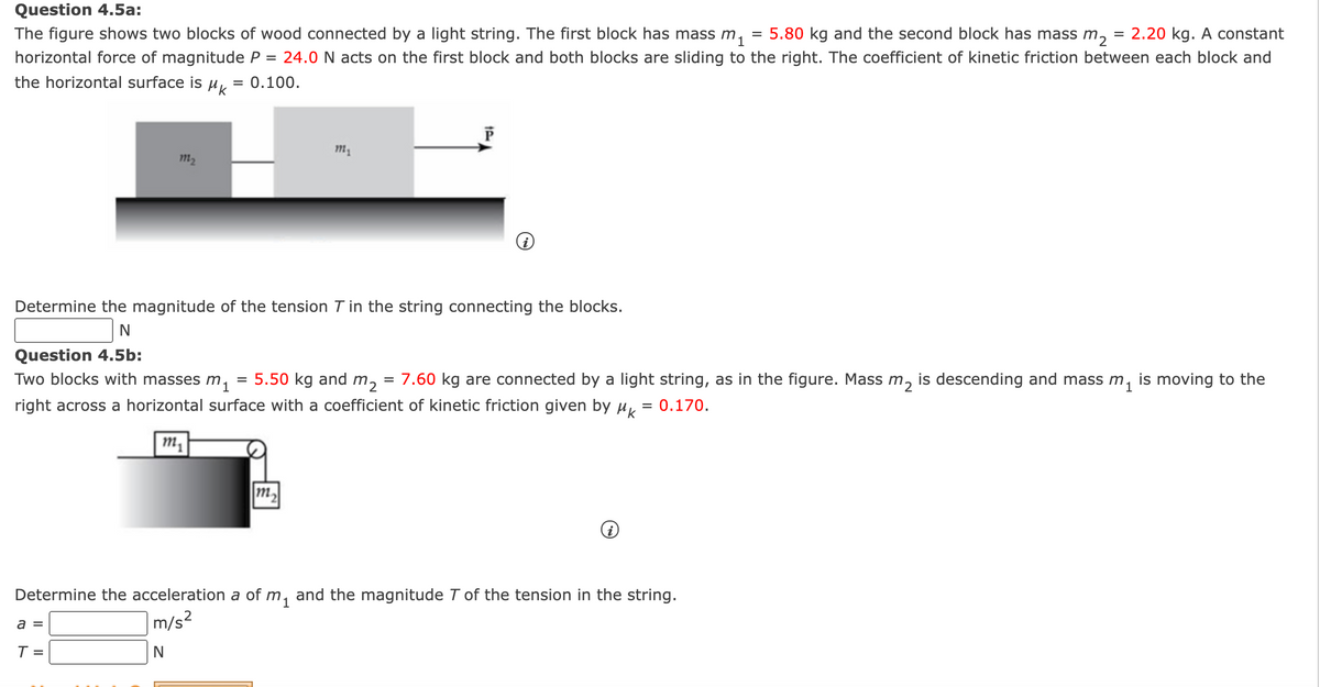Question 4.5a:
The figure shows two blocks of wood connected by a light string. The first block has mass m,
= 5.80 kg and the second block has mass m,
= 2.20 kg. A constant
horizontal force of magnitude P = 24.0 N acts on the first block and both blocks are sliding to the right. The coefficient of kinetic friction between each block and
the horizontal surface is
HK
= 0.100.
m2
Determine the magnitude of the tension T in the string connecting the blocks.
Question 4.5b:
Two blocks with masses m,
= 5.50 kg and m,
7.60 kg are connected by a light string, as in the figure. Mass m, is descending and mass m, is moving to the
right across a horizontal surface with a coefficient of kinetic friction given by µ,
= 0.170.
m,
m2
Determine the acceleration a of m, and the magnitude T of the tension in the string.
m/s²
a =
T =
