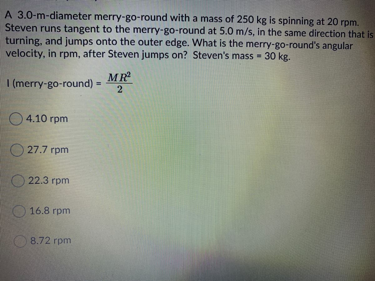 A 3.0-m-diameter merry-go-round with a mass of 250 kg is spinning at 20 rpm.
Steven runs tangent to the merry-go-round at 5.0 m/s, in the same direction that is
turning, and jumps onto the outer edge. What is the merry-go-round's angular
velocity, in rpm, after Steven jumps on? Steven's mass =
30 kg.
MR
I (merry-go-round) =
O 4.10 rpm
O 27.7 rpm
22.3 rpm
16.8 rpm
8.72 rpm
