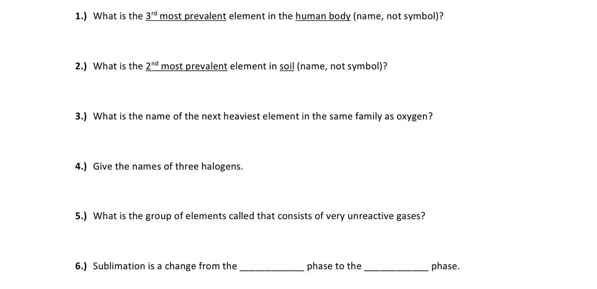 1.) What is the 3rd most prevalent element in the human body (name, not symbol)?
2.) What is the 2nd most prevalent element in soil (name, not symbol)?
3.) What is the name of the next heaviest element in the same family as oxygen?
4.) Give the names of three halogens.
5.) What is the group of elements called that consists of very unreactive gases?
6.) Sublimation is a change from the
phase to the
phase.