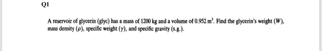Q1
A reservoir of glycerin (glyc) has a mass of 1200 kg and a volume of 0.952 m'. Find the glycerin's weight (W),
mass density (p), specific weight (y), and specific gravity (s.g.).
