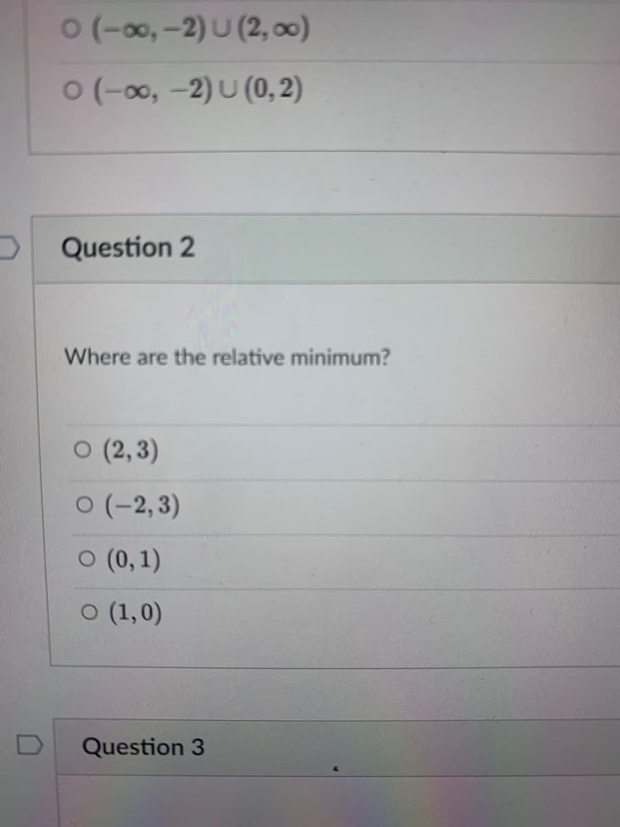 0(-00,-2) U (2, 0)
0(-00, -2) U (0, 2)
Question 2
Where are the relative minimum?
o (2, 3)
0(-2,3)
O (0,1)
O (1,0)
Question 3
