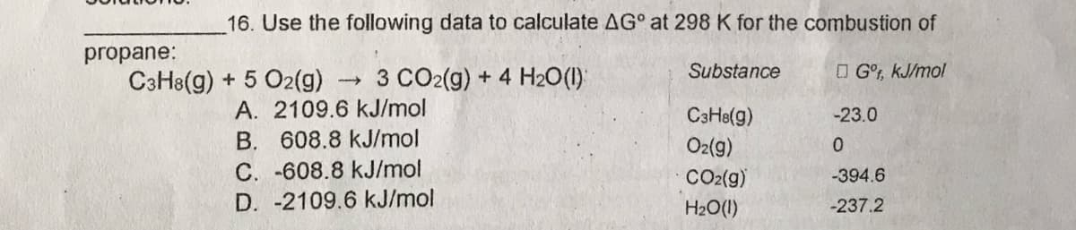 16. Use the following data to calculate AG° at 298 K for the combustion of
propane:
C3H8(g) + 5 O2(g)
- 3 CO2(g) + 4 H2O(1)
Substance
O G°, kJ/mol
A. 2109.6 kJ/mol
608.8 kJ/mol
CaHe(g)
-23.0
B.
O2(9)
C. -608.8 kJ/mol
CO2(g)
-394.6
D. -2109.6 kJ/mol
H20(1I)
-237.2
