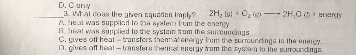 D. C only
3. What does the given equation imply?
A. heat was supplied to the system from the energy
B. heat was supplied to the system from the suroundings
C. gives off heattransfers thermal energy from the surroundings to the energy.
D. gives off heat-transfers thermal energy from the system to the surroundings.
2H, (9) + O2 (g) 2H,0 () + energy
