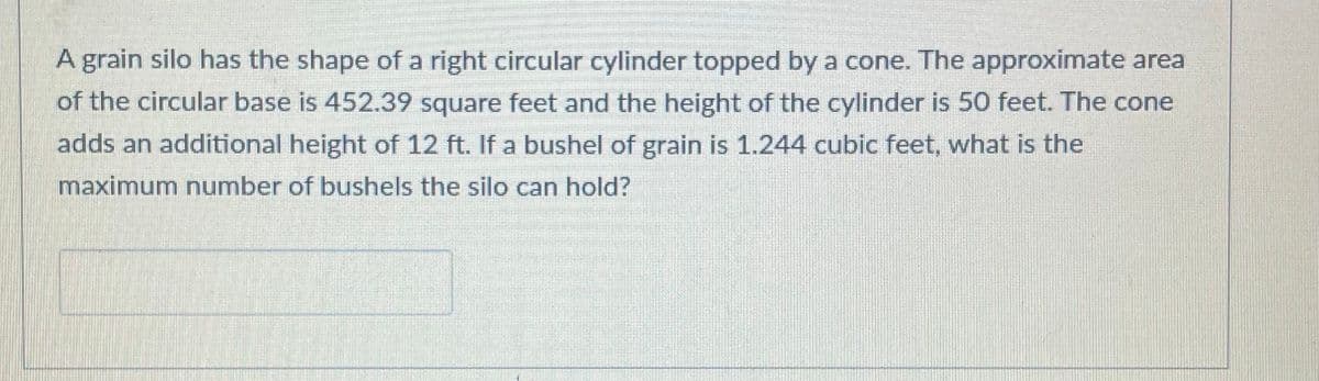 A grain silo has the shape of a right circular cylinder topped by a cone. The approximate area
of the circular base is 452.39 square feet and the height of the cylinder is 50 feet. The cone
adds an additional height of 12 ft. If a bushel of grain is 1.244 cubic feet, what is the
maximum number of bushels the silo can hold?
