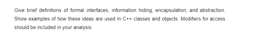 Give brief definitions of formal interfaces, information hiding, encapsulation, and abstraction.
Show examples of how these ideas are used in C++ classes and objects. Modifiers for access
should be included in your analysis.