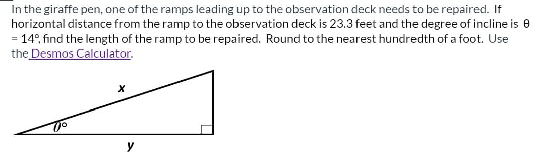 In the giraffe pen, one of the ramps leading up to the observation deck needs to be repaired. If
horizontal distance from the ramp to the observation deck is 23.3 feet and the degree of incline is 0
14°, find the length of the ramp to be repaired. Round to the nearest hundredth of a foot. Use
the Desmos Calculator.
%3D
y

