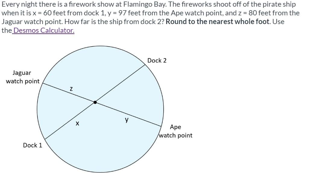 Every night there is a firework show at Flamingo Bay. The fireworks shoot off of the pirate ship
when it is x = 60 feet from dock 1, y = 97 feet from the Ape watch point, and z = 80 feet from the
Jaguar watch point. How far is the ship from dock 2? Round to the nearest whole foot. Use
the Desmos Calculator.
Dock 2
Jaguar
watch point
y
Аpe
watch point
Dock 1
