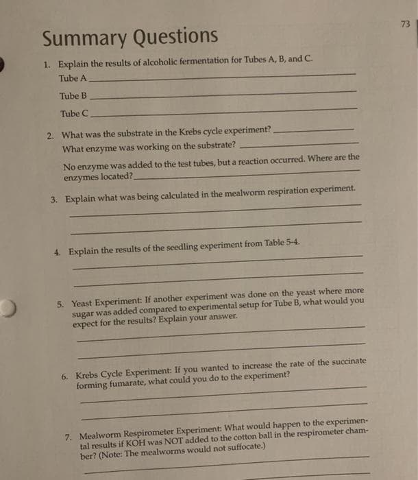 Summary Questions
73
1. Explain the results of alcoholic fermentation for Tubes A, B, and C.
Tube A
Tube B
Tube C
2. What was the substrate in the Krebs cycle experiment?
What enzyme was working on the substrate?
No enzyme was added to the test tubes, but a reaction occurred. Where are the
enzymes located?
3. Explain what was being calculated in the mealworm respiration experiment.
4. Explain the results of the seedling experiment from Table 5-4.
5. Yeast Experiment: If another experiment was done on the yeast where more
sugar was added compared to experimental setup for Tube B, what would you
expect for the results? Explain your answer.
6. Krebs Cycle Experiment: If you wanted to increase the rate of the succinate
forming fumarate, what could you do to the experiment?
7. Mealworm Respirometer Experiment: What would happen to the experimen-
tal results if KOH was NOT added to the cotton ball in the respirometer cham-
ber? (Note: The mealworms would not suffocate.)
