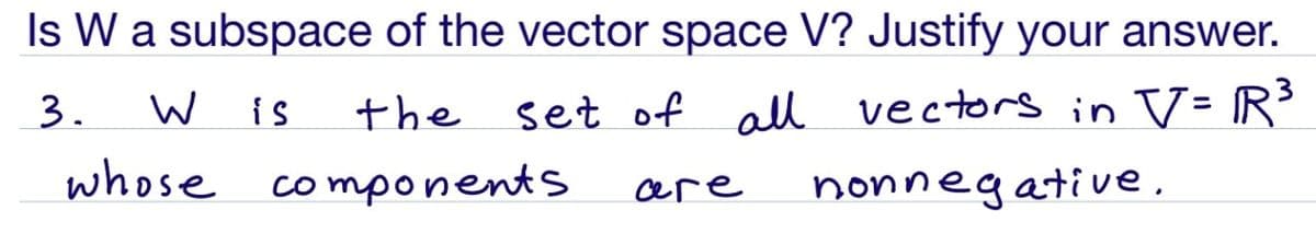 Is W a subspace of the vector space V? Justify your answer.
3.
W is
the
set of all vectors in V- R³
%3D
whose
components
are
nonnegative,
