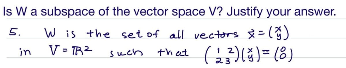 Is W a subspace of the vector space V? Justify your answer.
5.
W is the set of all vectors Å = (ŷ)
V = TRZ
that CG)l)= (8)
in
such
1 2
%3D
23
